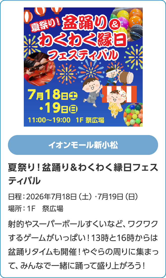 イオンモール新小松　夏祭り！盆踊り＆わくわく縁日フェスティバル　日程：2026年7月18日（土）・7月19日（日）　場所：１F　祭広場　射的やスーパーボールすくいなど、ワクワクするゲームがいっぱい！13時と16時からは盆踊りタイムも開催！やぐらの周りに集まって、みんなで一緒に踊って盛り上がろう！