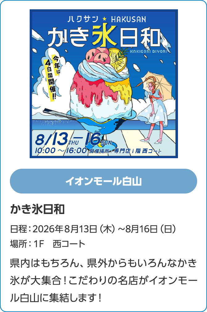 イオンモール白山　かき氷日和　日程：2026年８月13日（木）～8月16日（日）　場所：１F　西コート　県内はもちろん、県外からもいろんなかき氷が大集合！こだわりの名店がイオンモール白山に集結します！