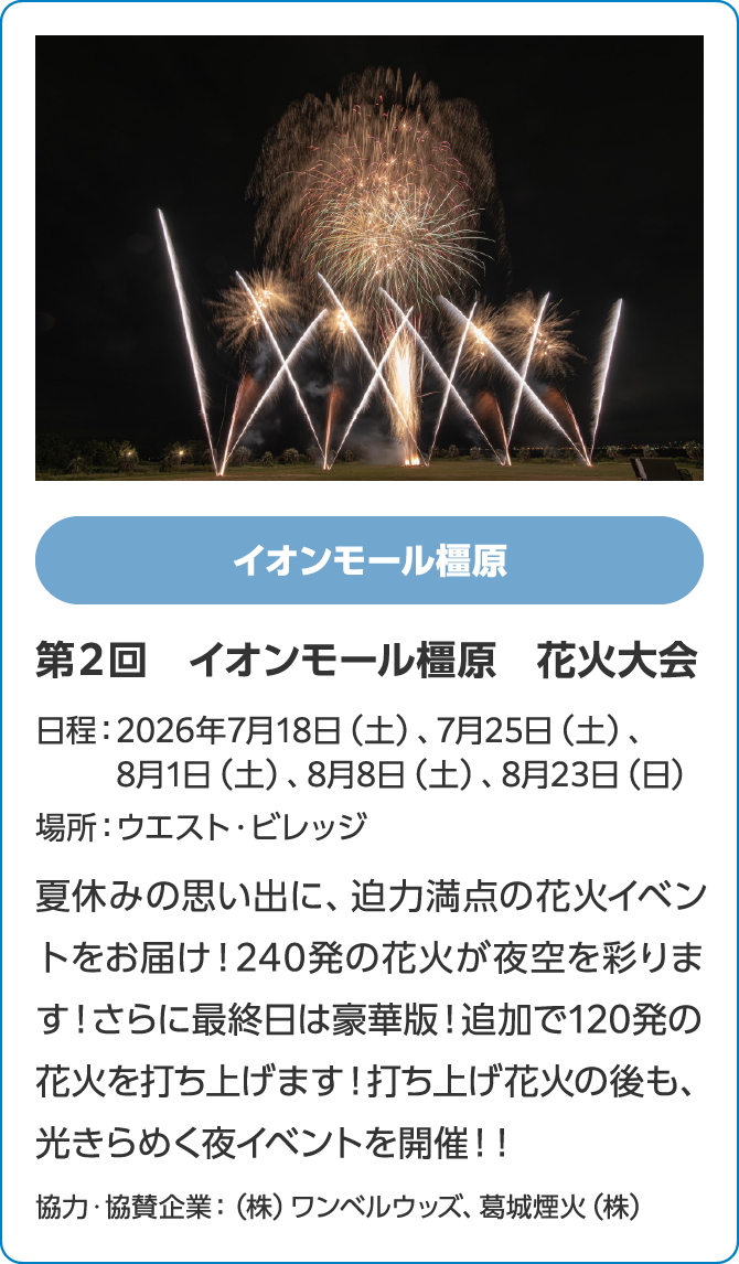 イオンモール橿原　第２回　イオンモール橿原　花火大会　日程：2026年7月18日（土）、7月25日（土）、8月1日（土）、8月8日（土）、8月23日（日）　場所：ウエスト・ビレッジ　夏休みの思い出に、迫力満点の花火イベントをお届け！240発の花火が夜空を彩ります！さらに最終日は豪華版！追加で120発の花火を打ち上げます！打ち上げ花火の後も、光きらめく夜イベントを開催！！協力・協賛企業：（株）ワンベルウッズ、葛城煙火（株）