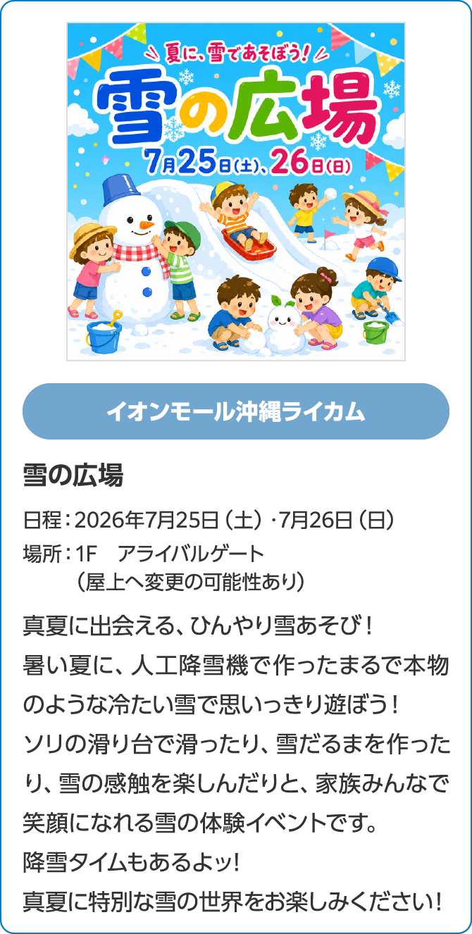 イオンモール沖縄ライカム　雪の広場　日程：2026年7月25日（土）・7月26日（日）　場所：1F　アライバルゲート（屋上へ変更の可能性あり）　真夏に出会える、ひんやり雪あそび！暑い夏に、人工降雪機で作ったまるで本物のような冷たい雪で思いっきり遊ぼう！ソリの滑り台で滑ったり、雪だるまを作ったり、雪の感触を楽しんだりと、家族みんなで笑顔になれる雪の体験イベントです。降雪タイムもあるよッ!真夏に特別な雪の世界をお楽しみください！