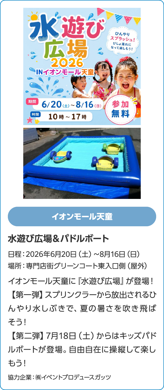 イオンモール天童　水遊び広場＆パドルボート　日程：2026年6月20日（土）～8月16日（日）　場所：専門店街グリーンコート東入口側（屋外）　イオンモール天童に『水遊び広場』が登場！【第一弾】スプリンクラーから放出されるひんやり水しぶきで、夏の暑さを吹き飛ばそう！【第二弾】7月18日（土）からはキッズパドルボートが登場。自由自在に操縦して楽しもう！協力企業：㈱イベントプロデュースガッツ