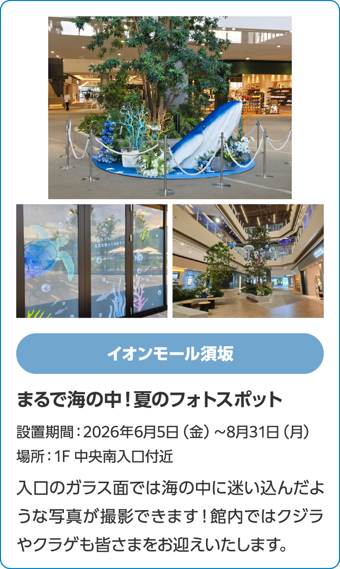 イオンモール須坂　まるで海の中！夏のフォトスポット　設置期間：2026年6月5日（金）～8月31日（月）　場所：1F 中央南入口付近　入口のガラス面では海の中に迷い込んだような写真が撮影できます！館内ではクジラやクラゲも皆さまをお迎えいたします。