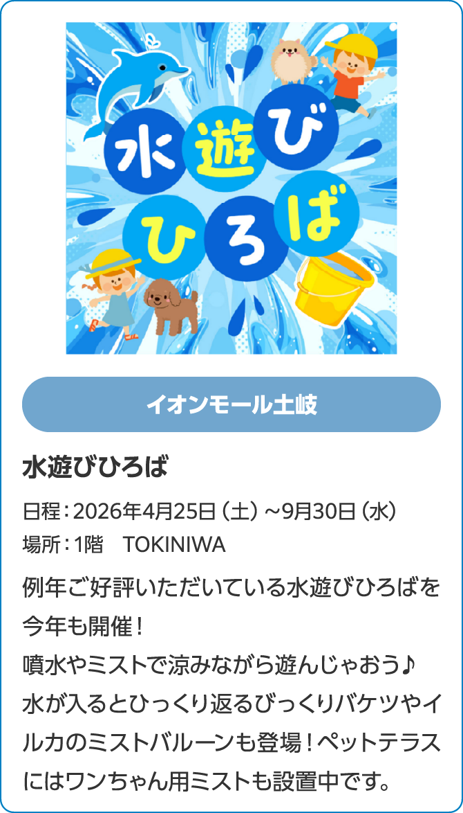イオンモール土岐　水遊びひろば　日程：2026年4月25日（土）～9月30日（水）　場所：1階　TOKINIWA　例年ご好評いただいている水遊びひろばを今年も開催！噴水やミストで涼みながら遊んじゃおう♪水が入るとひっくり返るびっくりバケツやイルカのミストバルーンも登場！ペットテラスにはワンちゃん用ミストも設置中です。