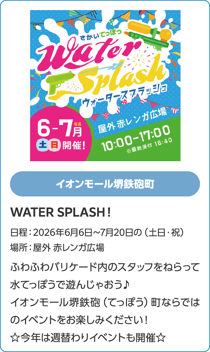 イオンモール堺鉄砲町　WATER SPLASH！日程：2026年6月6日～7月20日の（土日・祝）　場所：屋外 赤レンガ広場　ふわふわバリケード内のスタッフをねらって水てっぽうで遊んじゃおう♪イオンモール堺鉄砲（てっぽう）町ならではのイベントをお楽しみください！☆今年は週替わりイベントも開催☆