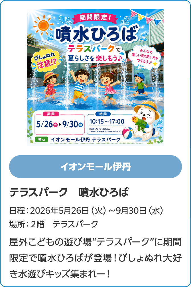 イオンモール伊丹　テラスパーク　噴水ひろば　日程：2026年5月26日（火）～9月30日（水）　場所：２階　テラスパーク　屋外こどもの遊び場“テラスパーク”に期間限定で噴水ひろばが登場！びしょぬれ大好き水遊びキッズ集まれー！