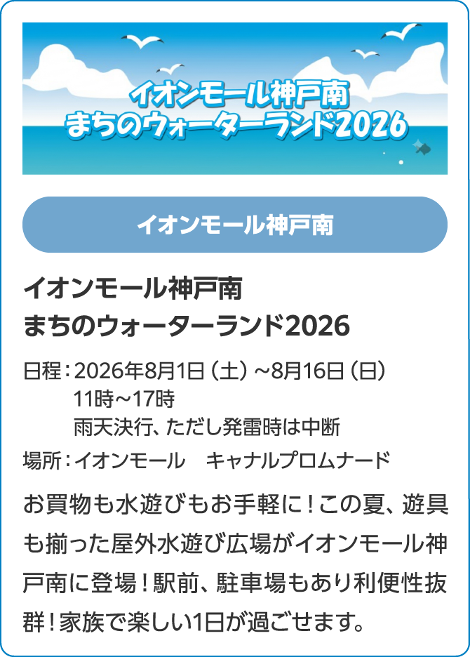 イオンモール神戸南　イオンモール神戸南まちのウォーターランド2026　日程：2026年8月1日（土）～8月16日（日）11時～17時雨天決行、ただし発雷時は中断　場所：イオンモール　キャナルプロムナード　お買物も水遊びもお手軽に！この夏、遊具も揃った屋外水遊び広場がイオンモール神戸南に登場！駅前、駐車場もあり利便性抜群！家族で楽しい1日が過ごせます。