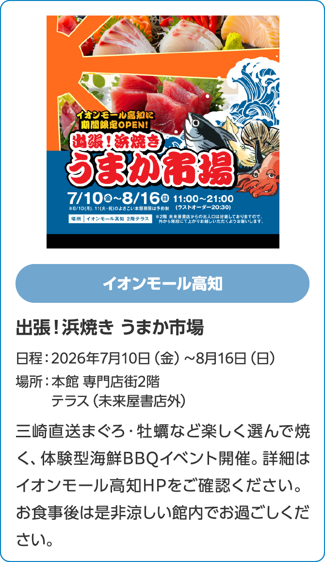 イオンモール高知　出張！浜焼き うまか市場　日程：2026年7月10日（金）～8月16日（日）　場所：本館 専門店街2階　テラス（未来屋書店外）　三崎直送まぐろ・牡蠣など楽しく選んで焼く、体験型海鮮BBQイベント開催。詳細はイオンモール高知HPをご確認ください。お食事後は是非涼しい館内でお過ごしください。