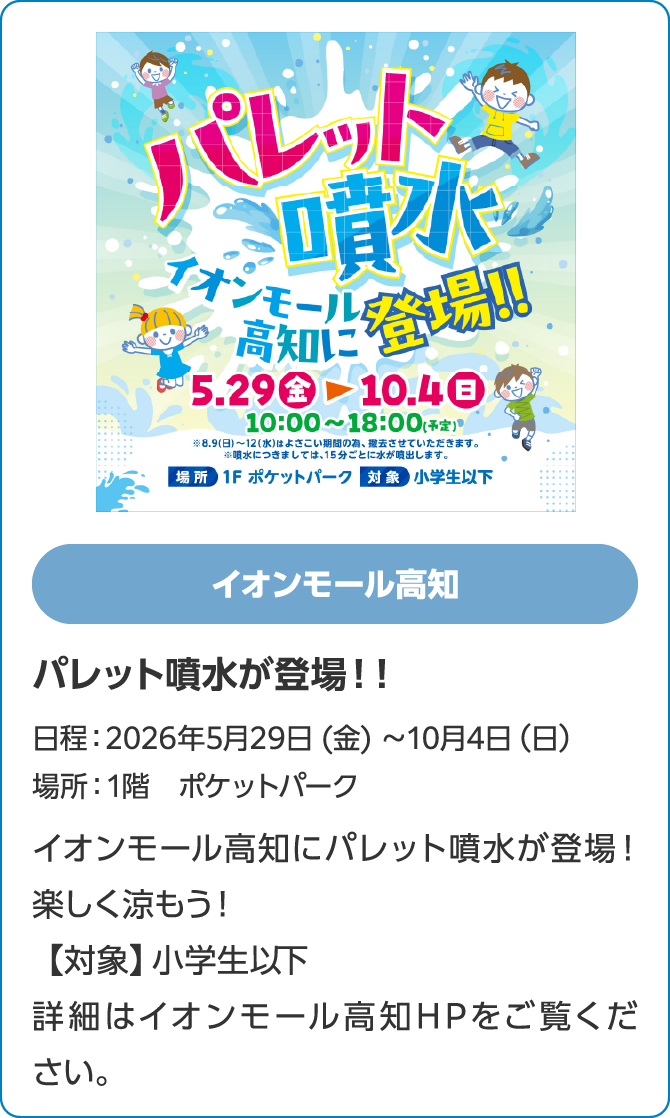 イオンモール高知　パレット噴水が登場！！日程：2026年5月29日 (金) 〜10月4日（日）　場所：1階　ポケットパーク　イオンモール高知にパレット噴水が登場！楽しく涼もう！【対象】小学生以下　詳細はイオンモール高知HPをご覧ください。