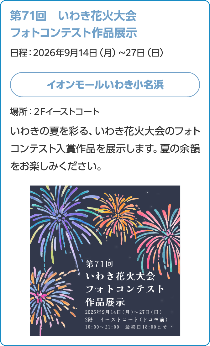 第71回　いわき花火大会フォトコンテスト作品展示日程：2026年9月14日（月）～27日（日）イオンモールいわき小名浜場所：２Fイーストコートいわきの夏を彩る、いわき花火大会のフォトコンテスト入賞作品を展示します。夏の余韻をお楽しみください。