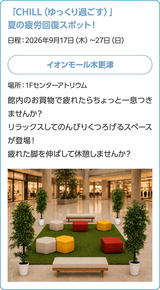 「CHILL（ゆっくり過ごす）」夏の疲労回復スポット！日程：2026年9月17日（木）～27日（日）イオンモール木更津場所：1Fセンターアトリウム館内のお買物で疲れたらちょっと一息つきませんか？リラックスしてのんびりくつろげるスペースが登場！疲れた脚を伸ばして休憩しませんか？画像はイメージです。
