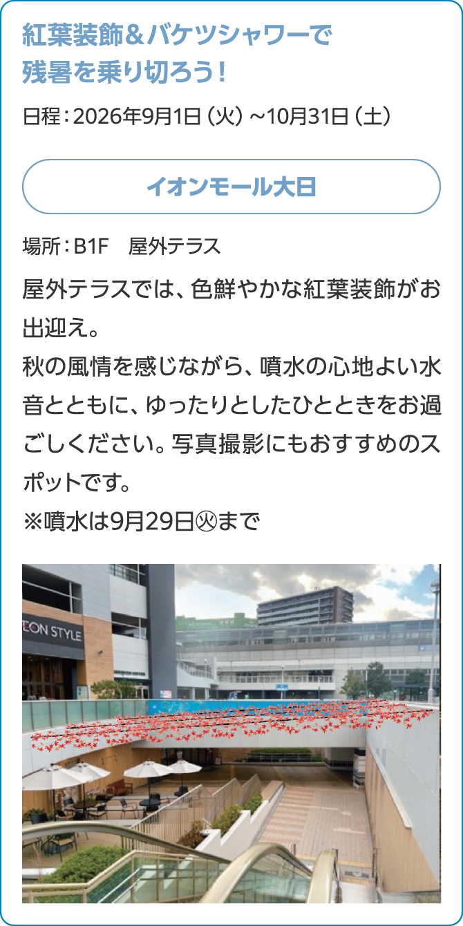 紅葉装飾＆バケツシャワーで残暑を乗り切ろう！日程：2026年9月1日（火）～10月31日（土）イオンモール大日場所：B1F　屋外テラス屋外テラスでは、色鮮やかな紅葉装飾がお出迎え。秋の風情を感じながら、噴水の心地よい水音とともに、ゆったりとしたひとときをお過ごしください。写真撮影にもおすすめのスポットです。※噴水は9月29日㊋まで