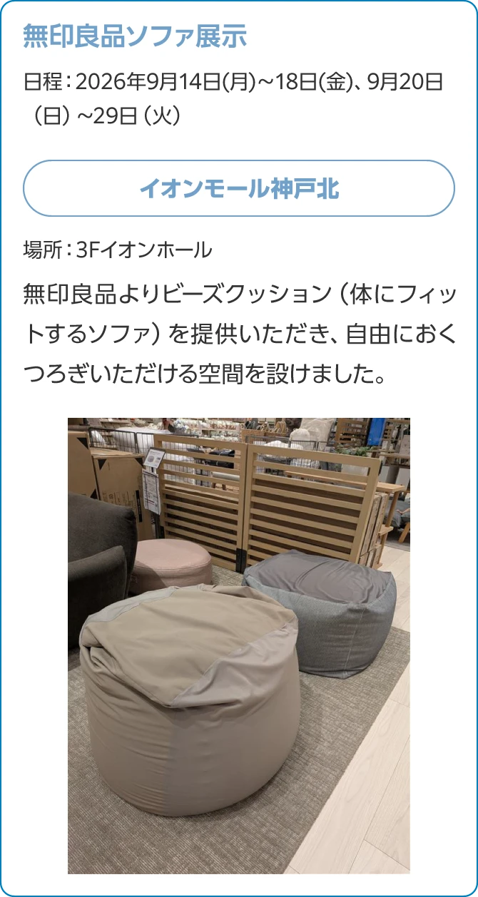 無印良品ソファ展示日程：2026年9月14日(月)～18日(金)、9月20日（日）～29日（火）イオンモール神戸北場所：3Fイオンホール無印良品よりビーズクッション（体にフィットするソファ）を提供いただき、自由におくつろぎいただける空間を設けました。