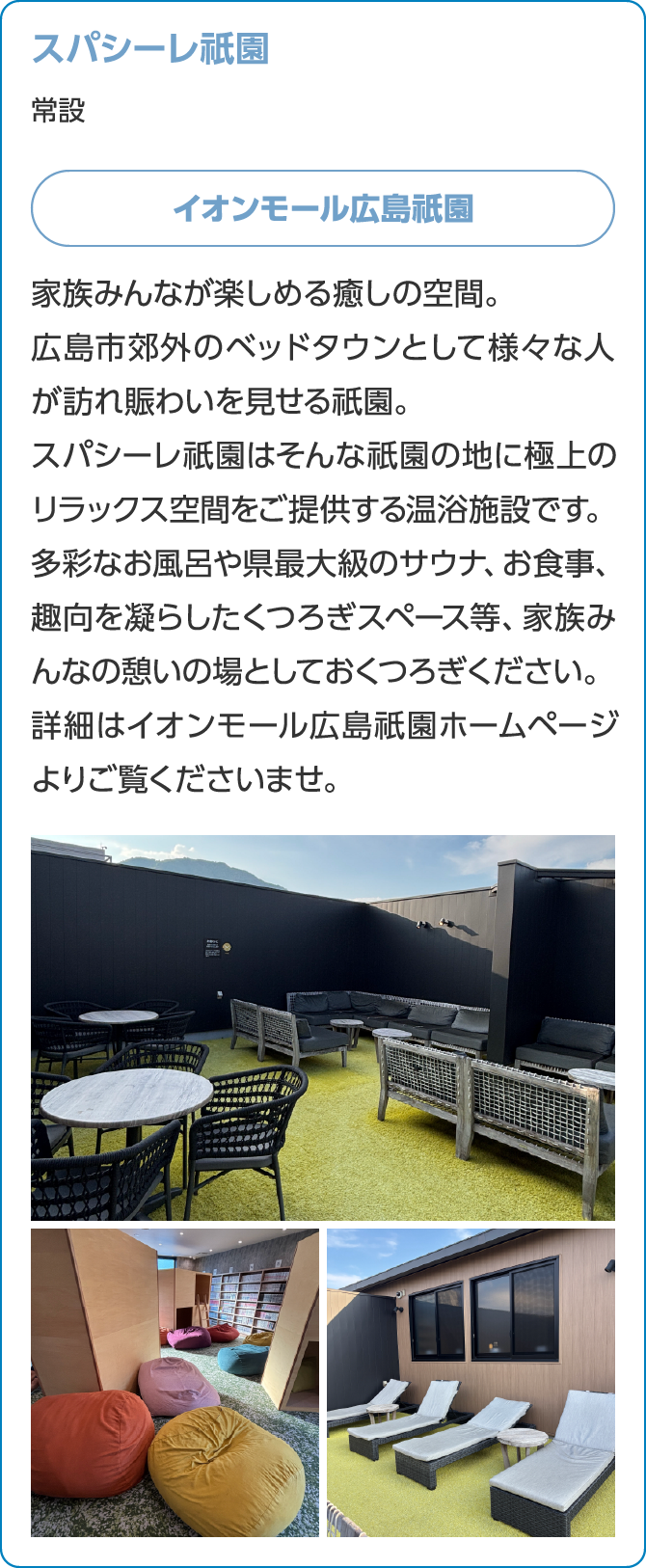 スパシーレ祇園常設イオンモール広島祇園家族みんなが楽しめる癒しの空間。広島市郊外のベッドタウンとして様々な人が訪れ賑わいを見せる祇園。スパシーレ祇園はそんな祇園の地に極上のリラックス空間をご提供する温浴施設です。多彩なお風呂や県最大級のサウナ、お食事、趣向を凝らしたくつろぎスペース等、家族みんなの憩いの場としておくつろぎください。詳細はイオンモール広島祇園ホームページよりご覧くださいませ。