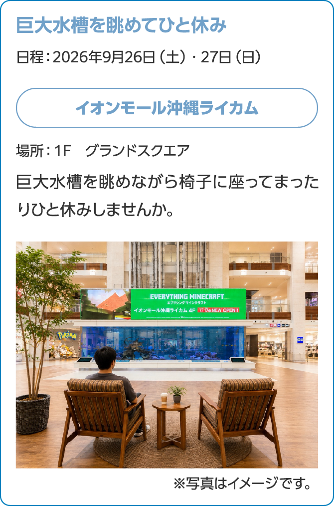 巨大水槽を眺めてひと休み日程：日程：2026年9月26日（土）・27日（日）イオンモール沖縄ライカム場所：１F　グランドスクエア巨大水槽を眺めながら椅子に座ってまったりひと休みしませんか。※写真はイメージです。