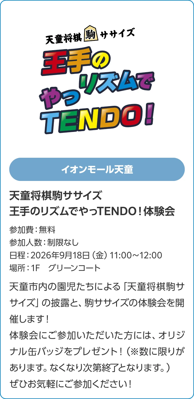 イオンモール天童天童将棋駒ササイズ　王手のリズムでやっTENDO！体験会参加費：無料参加人数：制限なし日程：2026年9月18日（金）11:00～12:00場所：1F　グリーンコート天童市内の園児たちによる「天童将棋駒ササイズ」の披露と、駒ササイズの体験会を開催します！体験会にご参加いただいた方には、オリジナル缶バッジをプレゼント！（※数に限りがあります。なくなり次第終了となります。）ぜひお気軽にご参加ください！