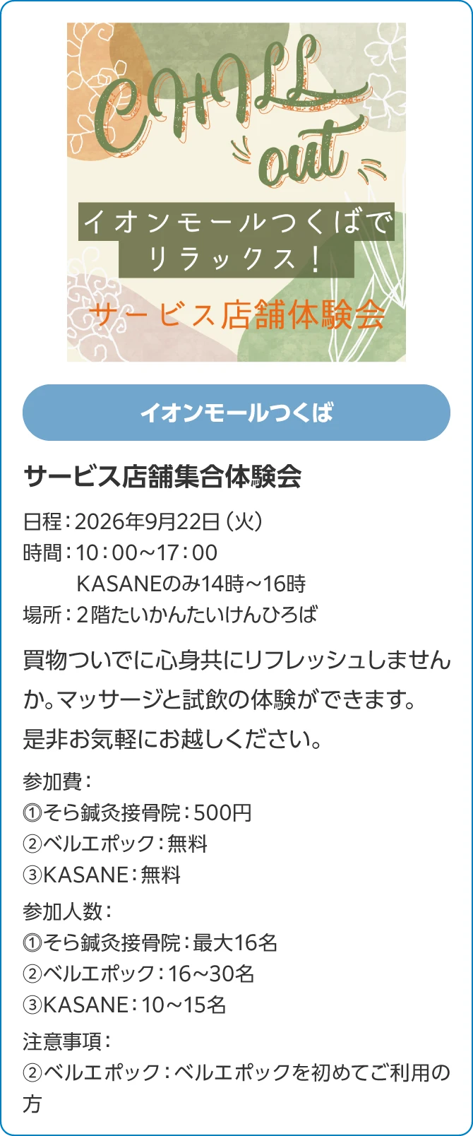 イオンモールつくばサービス店舗集合体験会日程：2026年9月22日（火）時間：10：00～17：00KASANEのみ14時～16時場所：２階たいかんたいけんひろば買物ついでに心身共にリフレッシュしませんか。　マッサージと試飲の体験ができます。是非お気軽にお越しください。参加費：⓵そら鍼灸接骨院：500円②ベルエポック：無料③KASANE：無料参加人数：⓵そら鍼灸接骨院：最大16名②ベルエポック：16～30名③KASANE：10～15名注意事項：②ベルエポック：ベルエポックを初めてご利用の方