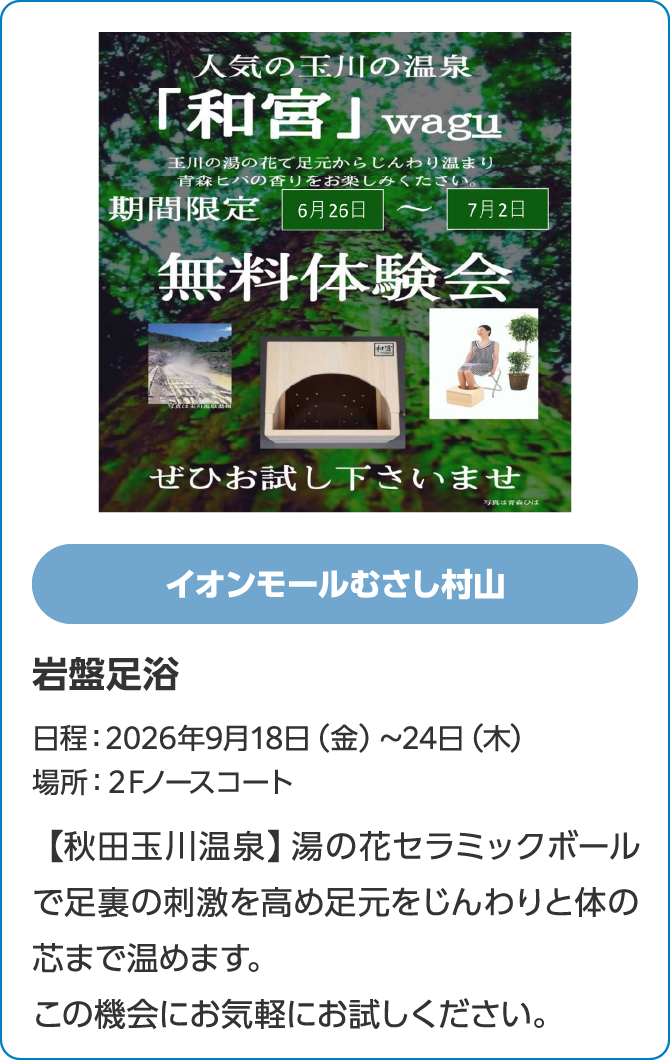 イオンモールむさし村山岩盤足浴日程：2026年9月18日（金）～24日（木）場所：２Fノースコート【秋田玉川温泉】湯の花セラミックボールで足裏の刺激を高め足元をじんわりと体の芯まで温めます。この機会にお気軽にお試しください。