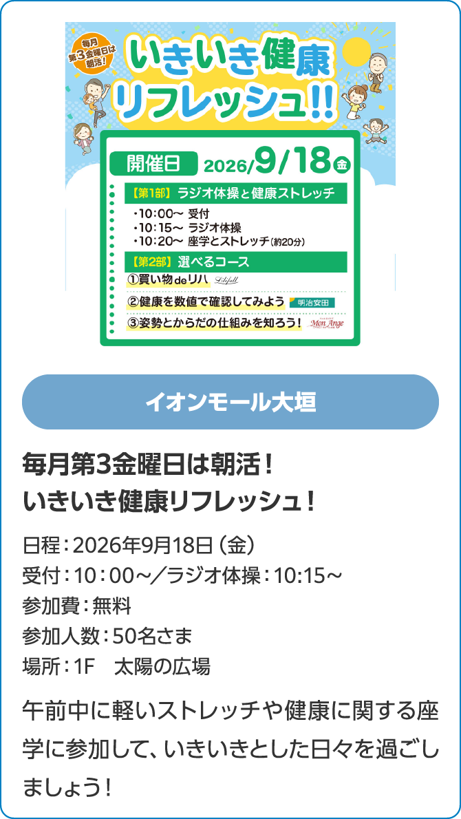 イオンモール大垣毎月第3金曜日は朝活！いきいき健康リフレッシュ！日程：2026年9月18日（金）受付：10：00〜／ラジオ体操：10:15～参加費：無料参加人数：50名さま場所：1F　太陽の広場午前中に軽いストレッチや健康に関する座学に参加して、いきいきとした日々を過ごしましょう！