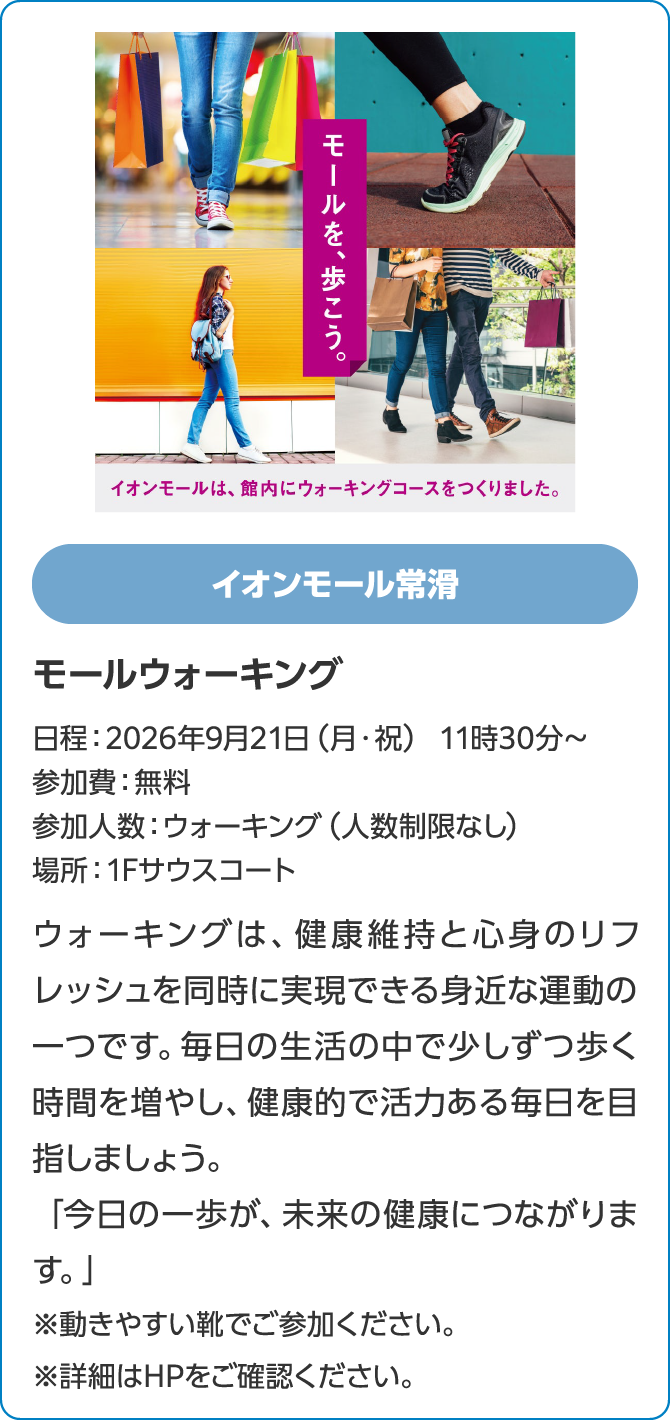 イオンモール常滑モールウォーキング日程：2026年9月21日（月・祝） 11時30分～参加費：無料参加人数：ウォーキング（人数制限なし）場所：1Fサウスコートウォーキングは、健康維持と心身のリフレッシュを同時に実現できる身近な運動の一つです。毎日の生活の中で少しずつ歩く時間を増やし、健康的で活力ある毎日を目指しましょう。「今日の一歩が、未来の健康につながります。」※動きやすい靴でご参加ください。※詳細はHPをご確認ください。