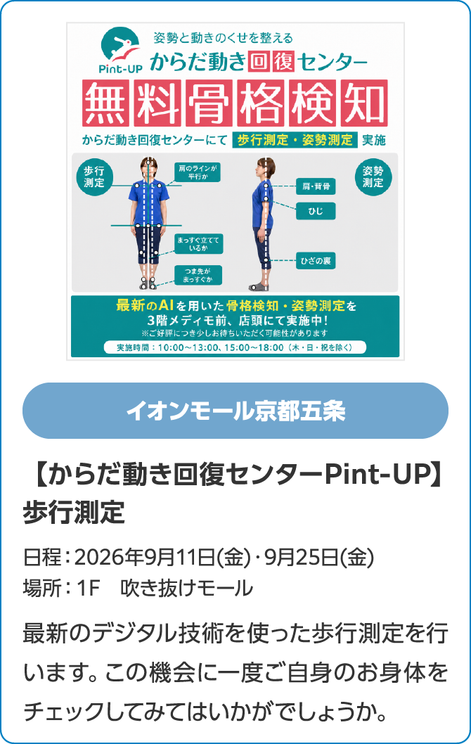 イオンモール京都五条【からだ動き回復センターPint-UP】歩行測定日程：2026年9月11日(金)・9月25日(金)場所：１F　吹き抜けモール最新のデジタル技術を使った歩行測定を行います。この機会に一度ご自身のお身体をチェックしてみてはいかがでしょうか。