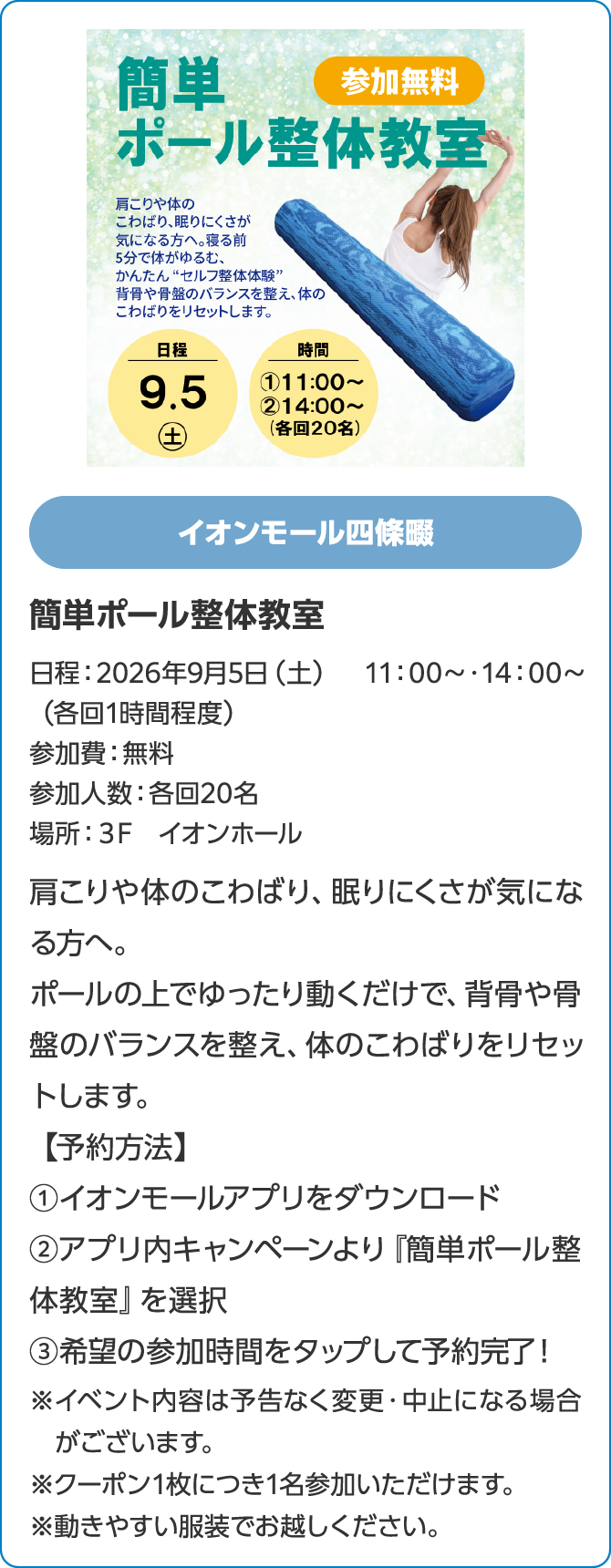 イオンモール四條畷簡単ポール整体教室日程：2026年9月5日（土）　11：00～・14：00～（各回1時間程度）参加費：無料参加人数：各回20名場所：３F　イオンホール肩こりや体のこわばり、眠りにくさが気になる方へ。ポールの上でゆったり動くだけで、背骨や骨盤のバランスを整え、体のこわばりをリセットします。【予約方法】①イオンモールアプリをダウンロード②アプリ内キャンペーンより『簡単ポール整体教室』を選択③希望の参加時間をタップして予約完了！※イベント内容は予告なく変更・中止になる場合がございます。※クーポン1枚につき1名参加いただけます。※動きやすい服装でお越しください。