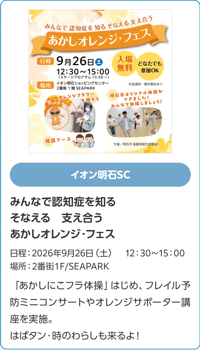 イオン明石SCみんなで認知症を知る　そなえる　支え合うあかしオレンジ・フェス日程：2026年9月26日（土）　12：30～15：00場所：2番街1Ｆ/SEAPARK「あかしにこフラ体操」はじめ、フレイル予防ミニコンサートやオレンジサポーター講座を実施。はばタン・時のわらしも来るよ！