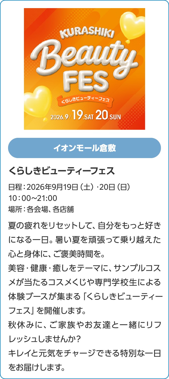 イオンモール倉敷くらしきビューティーフェス日程：2026年9月19日（土）・20日（日）10：00～21:00場所：各会場、各店舗夏の疲れをリセットして、自分をもっと好きになる一日。暑い夏を頑張って乗り越えた心と身体に、ご褒美時間を。 美容・健康・癒しをテーマに、サンプルコスメが当たるコスメくじや専門学生による体験ブースが集まる「くらしきビューティーフェス」を開催します。秋休みに、ご家族やお友達と一緒にリフレッシュしませんか？キレイと元気をチャージできる特別な一日をお届けします。