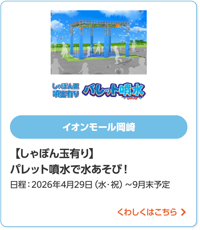 イオンモール岡崎【しゃぼん玉有り】パレット噴水で水あそび!日程:2026年4月29日(水・祝)~9月末予定くわしくはこちら