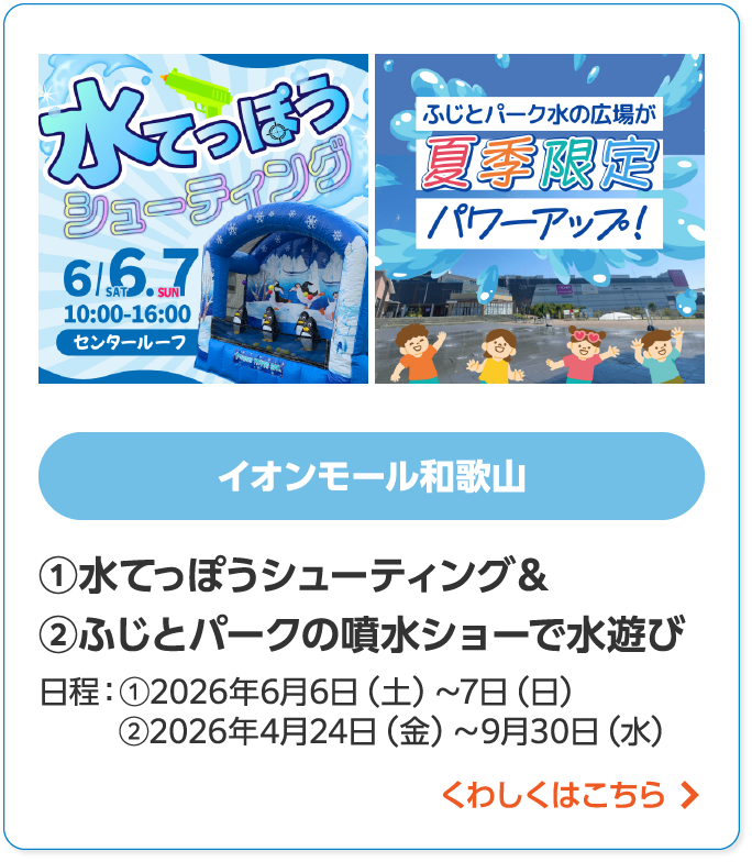 イオンモール和歌山①水てっぽうシューティング& ②ふじとパークの噴水ショーで水遊び日程:①2026年6月6日(土)~6月7日(日)②2026年4月24日(金)~9月30日(水)くわしくはこちら