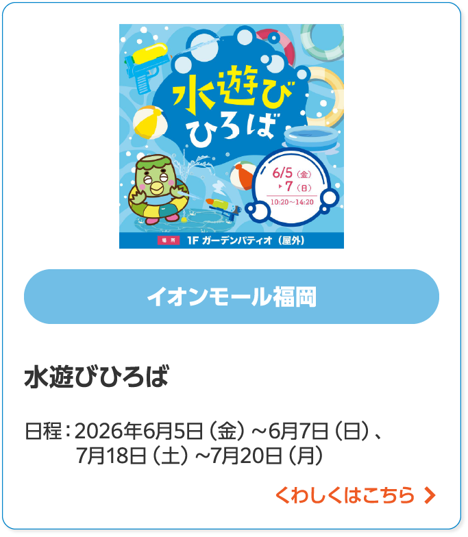 イオンモール福岡水遊びひろば日程:2026年6月5日(金)~6月7日(日)、 7月18日(金)~7月20日(日)くわしくはこちら