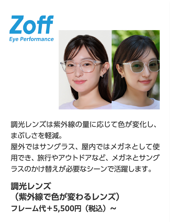 Zoff Eye Performance 調光レンズは紫外線の量に応じて色が変化し、まぶしさを軽減。屋外ではサングラス、屋内ではメガネとして使用でき、旅行やアウトドアなど、メガネとサングラスのかけ替えが必要なシーンで活躍します。調光レンズ（紫外線で色が変わるレンズ）フレーム代＋5,500円（税込）〜