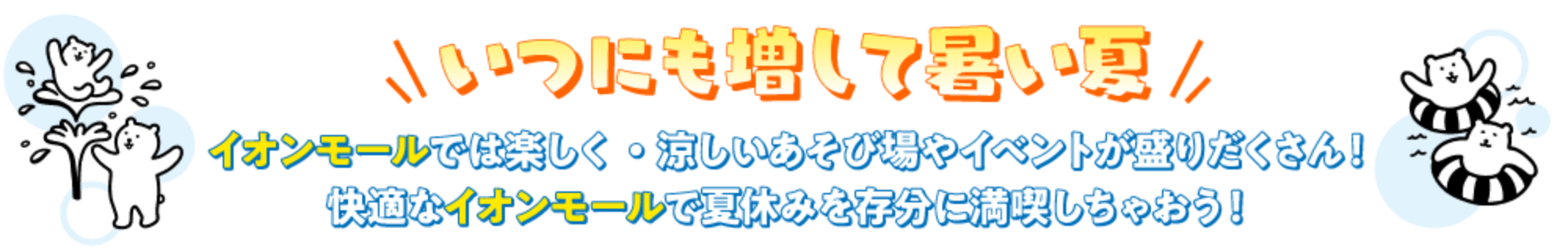 いつにぎ増して暑い夏イオンモールでは楽しく・涼しいあそび場やイベントが盛りだくさん！快適なイオンモールで夏休みを存分に満喫しちゃおう！