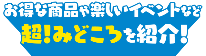 お得な商品や楽しいイベントなど超！みどころを紹介！