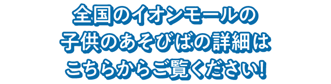 全国のイオンモールの子供のあそびばの詳細はこちらからご覧ください！