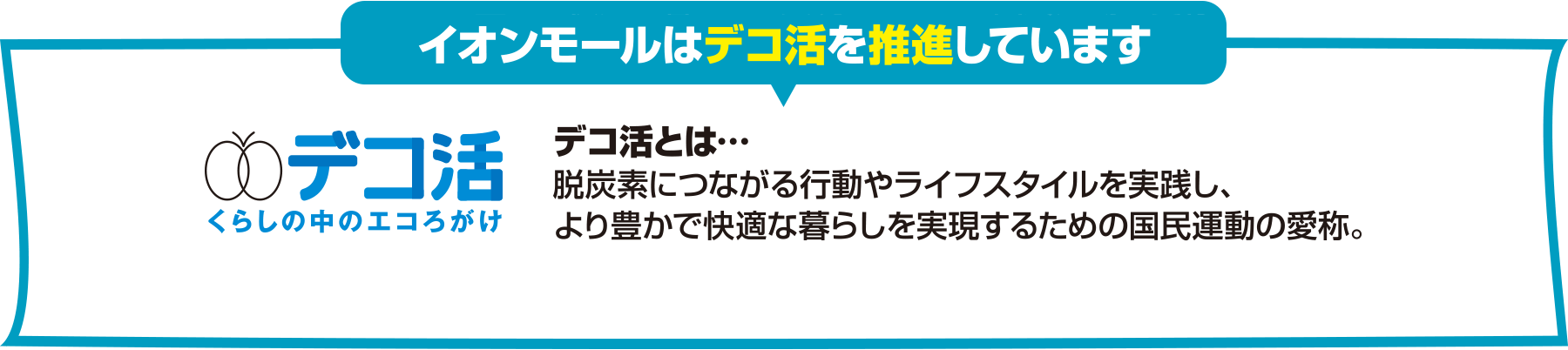 イオンモールはデコ活を推進しています。デコ活とは、脱炭素につながる行動やライフスタイルを実践し、より豊かで快適な暮らしを実現するための国民運動の愛称です。