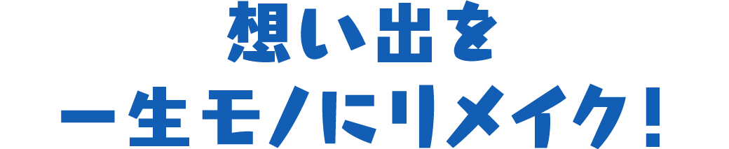 想い出を一生モノにリメイク！