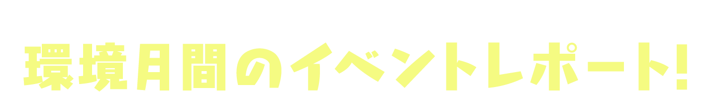 当日の開催の様子や、イベントの内容をご紹介 環境月間のイベントレポート！