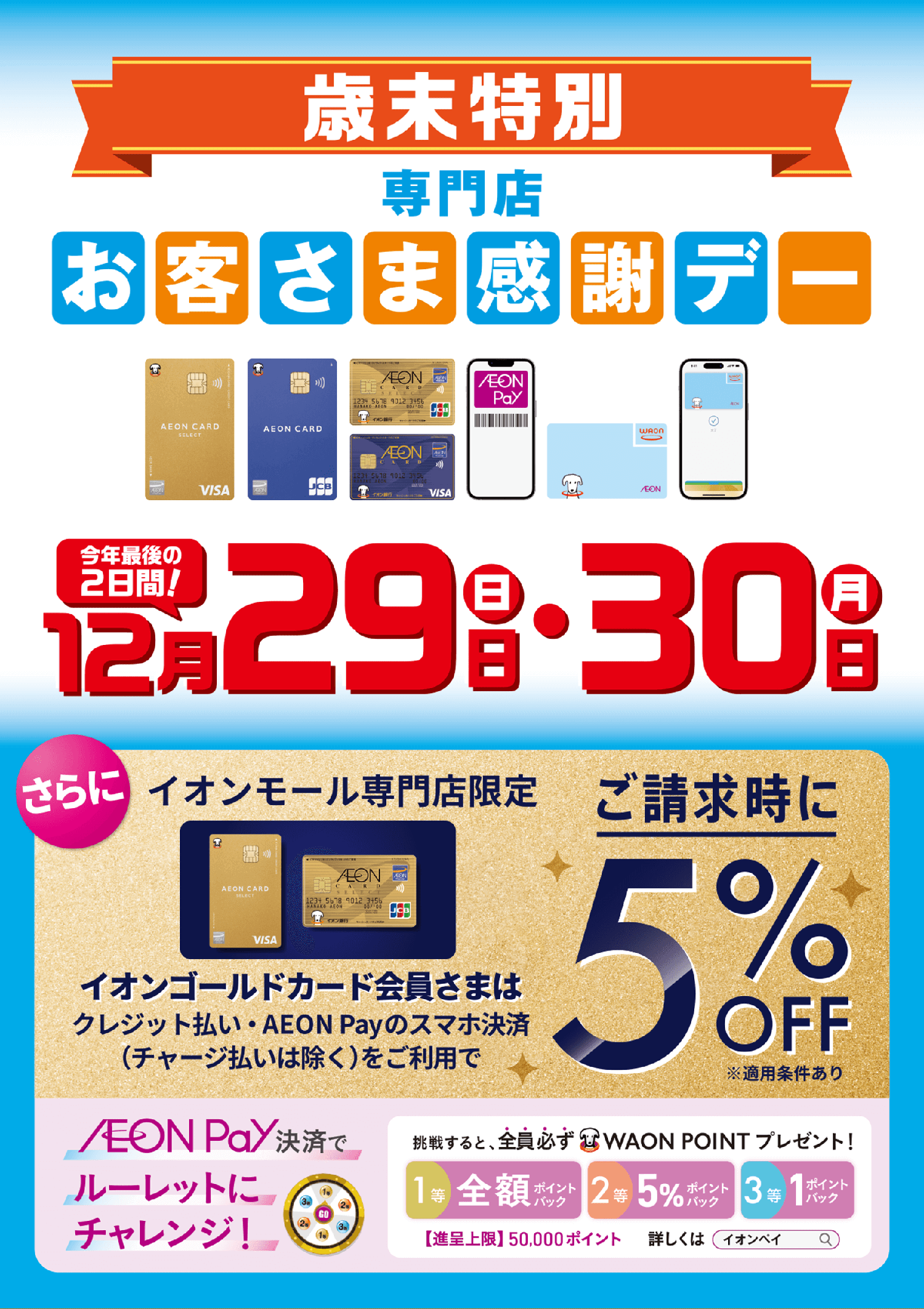 歳末特別専門店お客さま感謝デー 今年最後の2日間！12月29日（日）・12月30日（月） さらにイオンモール専門店限定 イオンゴールドカード会員さまはクレジット払い・AEON Payのスマホ決済（チャージ払いは除く）をご利用でご請求時に5%OFF※適用条件あり AEON Pay決済でルーレットにチャレンジ！挑戦すると、全員必ずWAON POINTプレゼント！1等 全額ポイントバック　2等 5%ポイントバック　3等 1ポイントバック　【進呈条件】50,000ポイント　詳しくは「イオンペイ」で検索