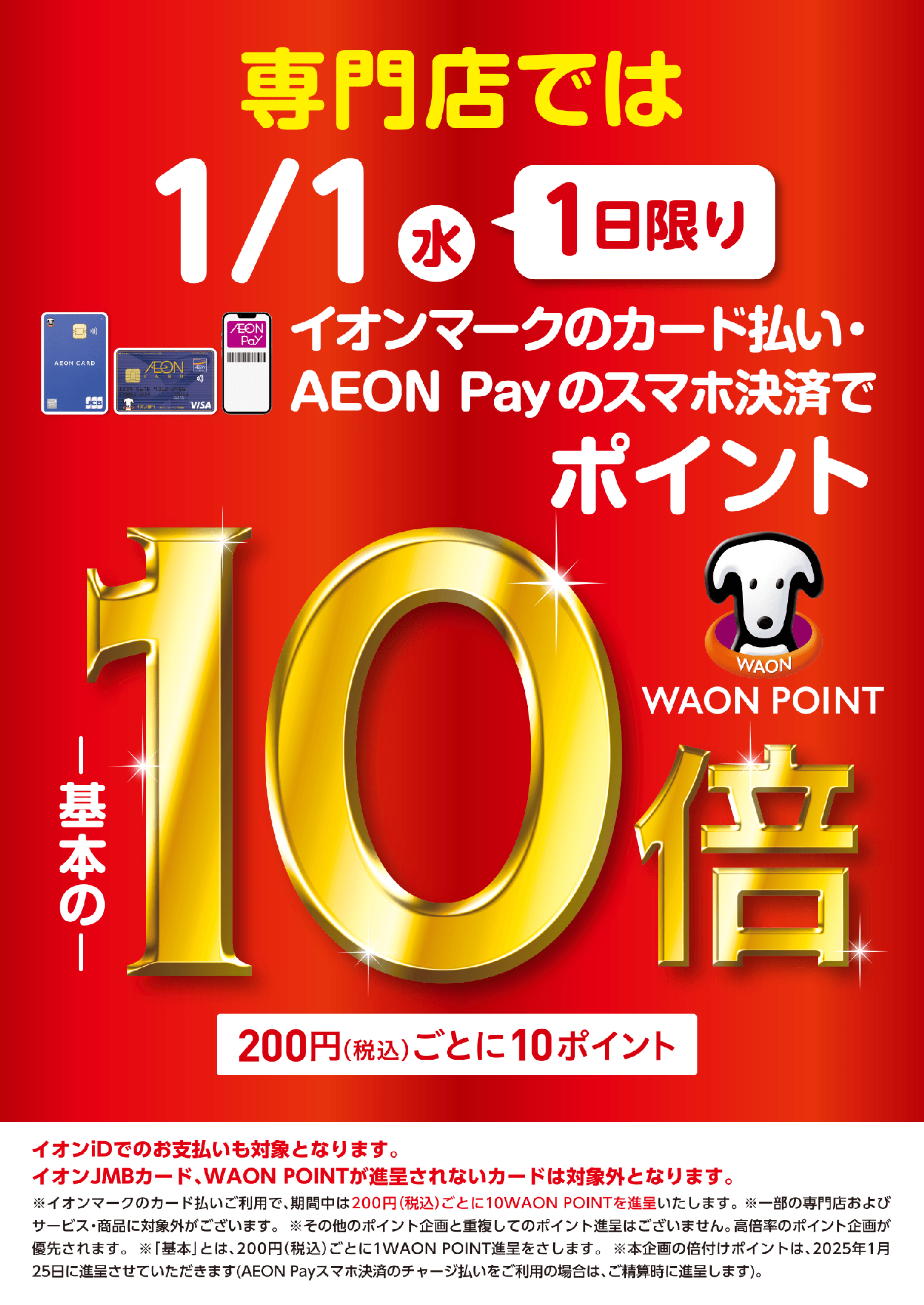 専門店では1/1（水）1日限りおオンマークのカード払い・AEON Payのスマホ決済で基本の10倍 200円（税込）ごとに10ポイント イオンiDでのお支払も対象となります。イオンJMBカード、WAON POINTが進呈されないカードは対象外となります。※イオンマークのカード払いご利用で、期間中は200円（税込）ごとに10WAON POINTを進呈いたします。※一部の専門店およびサービス・商品に対象外がございます。※その他のポイント企画と重複してのポイント進呈はございません。高倍率のポイント企画が優先されます。※「基本」とは、200円（税込）ごとに1WAON POINT進呈をさします。※本企画の倍付ポイントは、2025年1月25日に進呈させていただきます。（AEON Payスマホ決済のチャージ払いをご利用の場合は、ご精算時に進呈します。）