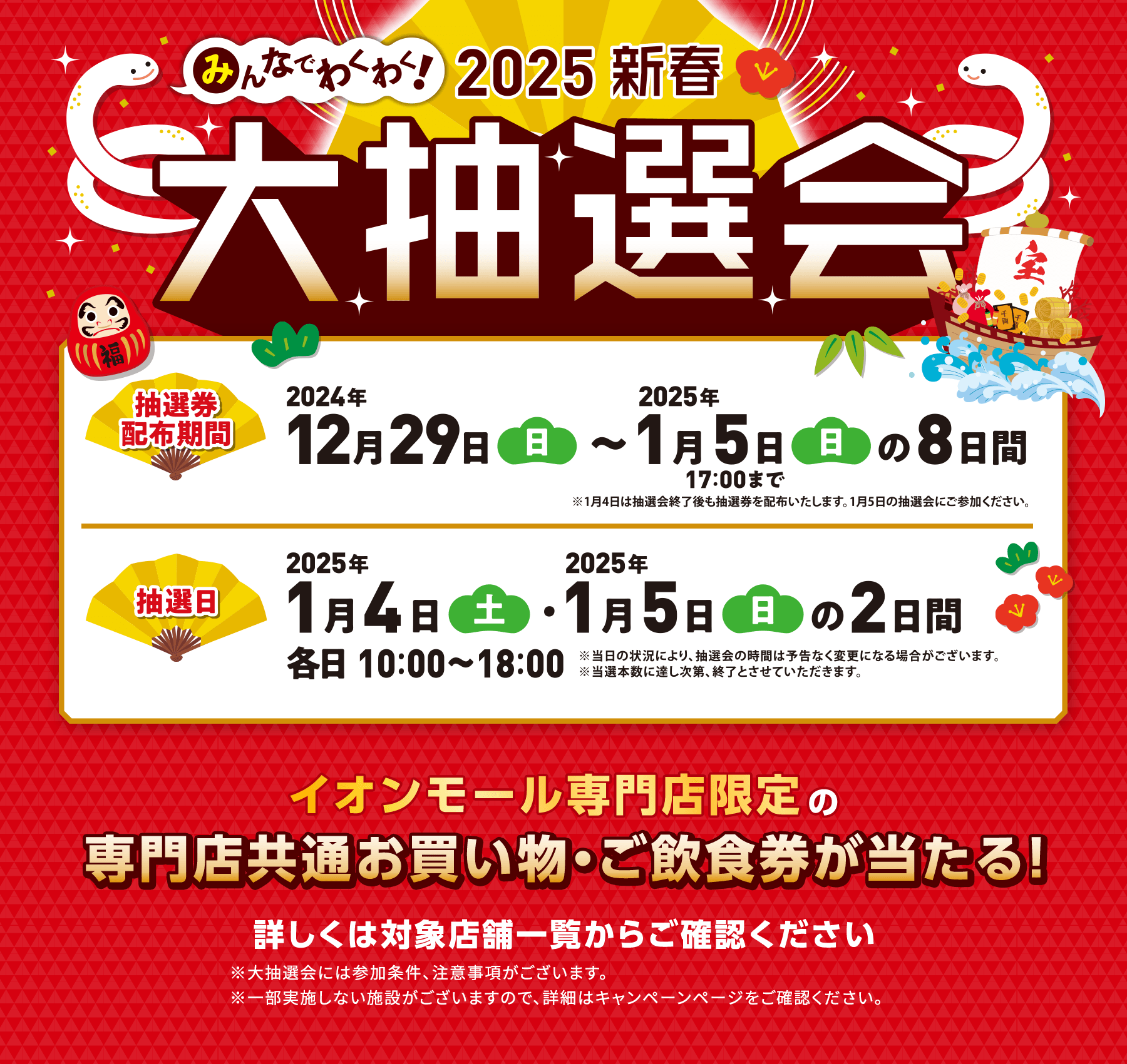 みんなでわくわく！2025新春　大抽選会　抽選券配布期間　2024年12月29日（日）～2025年1月5日（日）17:00までの8日間 ※1月4日は抽選会終了後も抽選券を配布いたします。1月5日の抽選会にご参加ください。　抽選日　2025年1月4日（土）・1月5日（日）の2日間　各日 10:00～18:00　※当日の状況により、抽選会の時間は予告なく変更になる場合がございます。 ※当選本数に達し次第、終了とさせていただきます。　イオンモール専門店限定の専門店共通お買い物・ご飲食券が当たる！詳しくは対象店舗一覧からご確認ください ※大抽選会には参加条件、注意事項がございます。※一部実施しない施設がございますので、詳細はキャンペーンページをご確認ください。