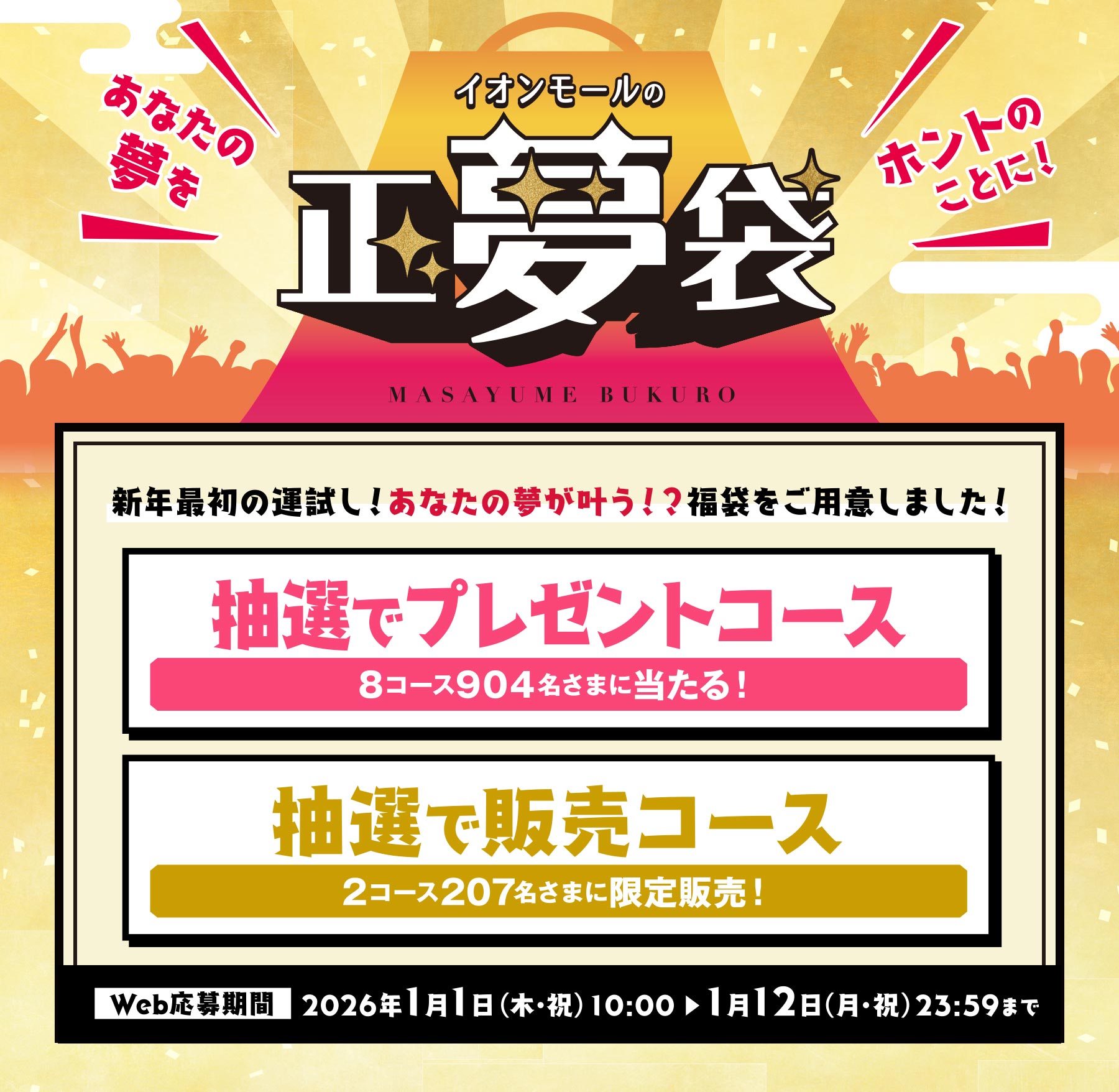 あなたの夢をホントのことに！ イオンモールの正夢袋 新年最初の運試し！あなたの夢が叶う！？福袋をご用意しました！ 抽選でプレゼントコース 8コース904名さまに当たる！ 抽選で販売コース 2コース207名さまに限定販売！ Web応募期間 2026年1月1日（木・祝）10:00から1月12日（月・祝）23:59まで