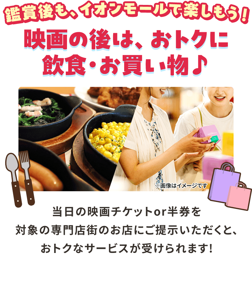 鑑賞後も、イオンモールで楽しもう！ 映画の後は、おトクに飲食・お買い物♪ 当日の映画チケットor半券を対象の専門店街のお店にご提示いただくと、おトクなサービスが受けられます！