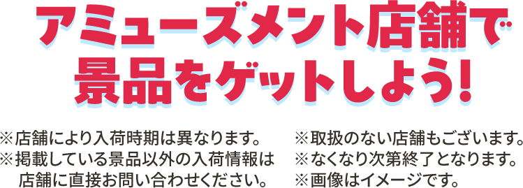 アミューズメント店舗で景品をゲットしよう！ ※店舗により入荷時期は異なります。 ※取扱のない店舗もございます。 ※掲載している景品以外の入荷情報は店舗に直接お問い合わせください。 ※なくなり次第終了となります。