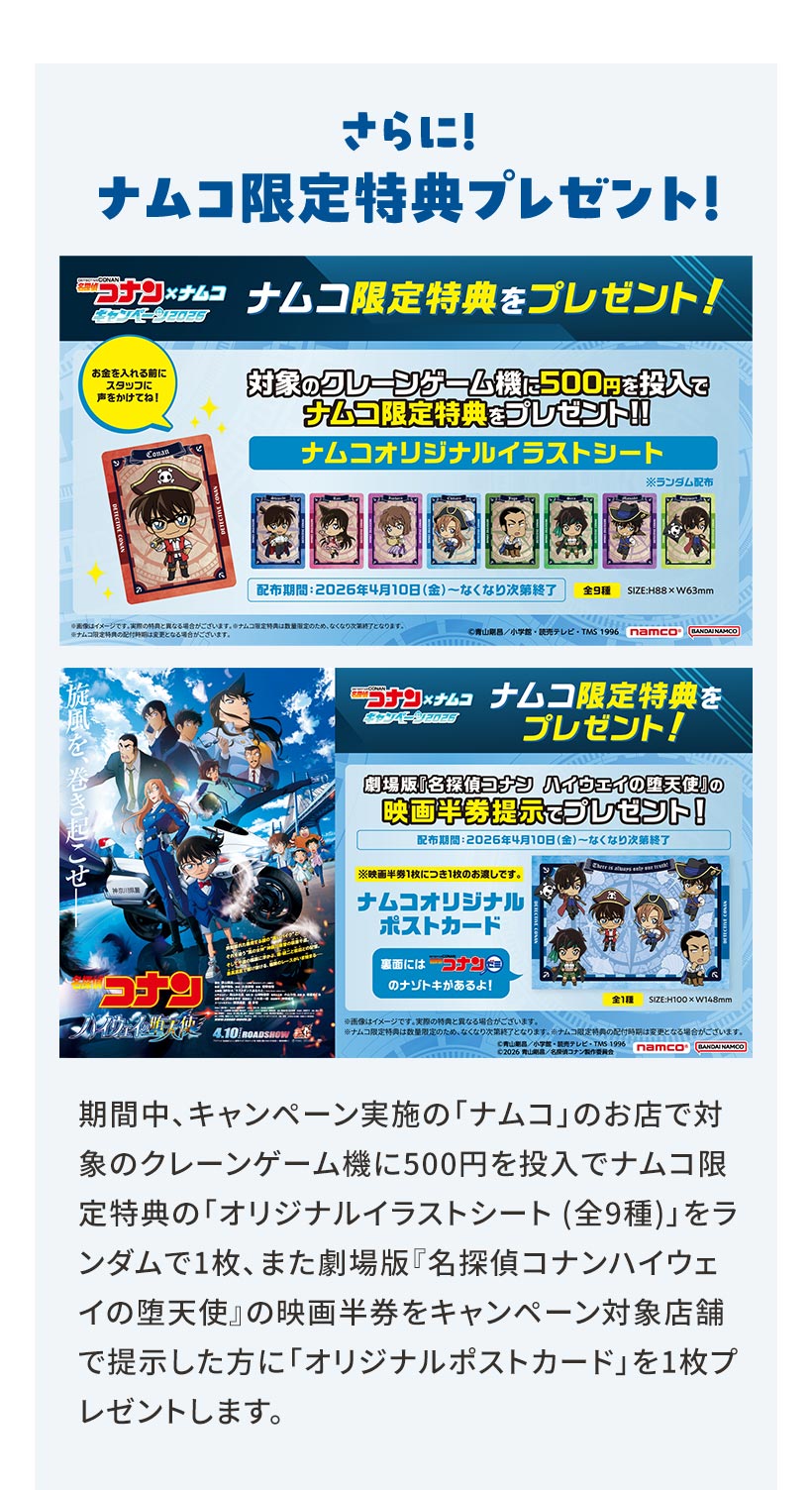さらに！ ナムコ限定特典プレゼント！ 期間中、キャンペーン実施の「ナムコ」のお店で対象のクレーンゲーム機に500円を投入でナムコ限定特典の「オリジナルイラストシート（全9種）」をランダムで1枚、また劇場版「名探偵コナンハイウェイの堕天使』の映画半券をキャンペーン対象店舗で提示した方に「オリジナルポストカード」を1枚プレゼントします。