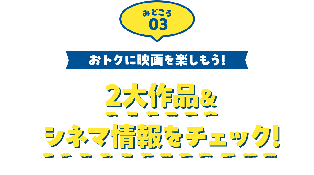 みどころ03 おトクに映画を楽しもう！ 2大作品＆シネマ情報をチェック！