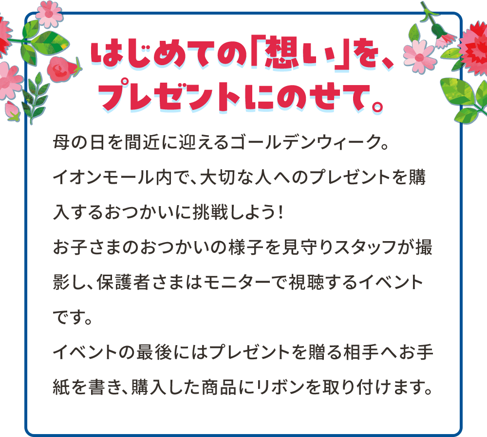 はじめての「想い」を、プレゼントにのせて。 母の日を間近に迎えるゴールデンウィーク。 イオンモール内で、大切な人へのプレゼントを購入するおつかいに挑戦しよう！ お子さまのおつかいの様子を見守りスタッフが撮影し、保護者さまはモニターで視聴するイベントです。 イベントの最後にはプレゼントを贈る相手へお手紙を書き、購入した商品にリボンを取り付けます。