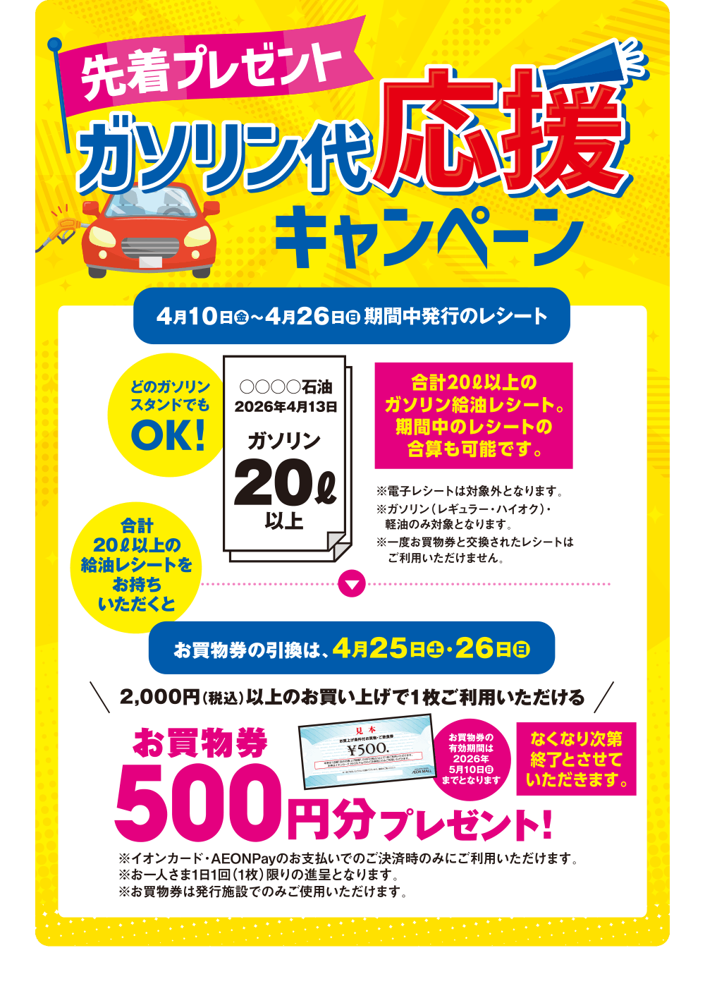 先着プレゼント ガソリン代応援キャンペーン 4月10日(金)～4月26日(日)期間中 どのガソリンスタンドでも合計20リットル以上の給油レシートをお持ちいただくと2,000円（税込）以上のお買い上げで1枚ご利用いただけるお買物券500円分プレゼント! お買物券の引換は、4月25日土・26日日 なくなり次第終了とさせていただきます。 ※期間中のレシートの合算も可能です。 ※電子レシートは対象外となります。 ※ガソリン（レギュラー・ハイオク）・軽油のみ対象となります。 ※一度お買物券と交換されたレシートはご利用いただけません。 ※イオンカード・AEONPayのお支払いでのご決済時のみにご利用いただけます。 ※お一人さま1日1回（1枚）限りの進呈となります。 ※お買物券は発行施設でのみご使用いただけます。