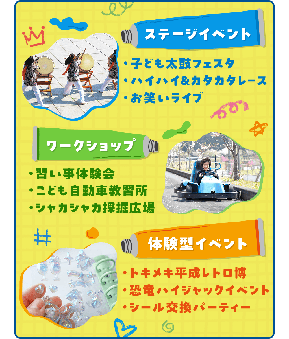 ステージイベント ・子ども太鼓フェスタ ・ハイハイ&カタカタレース ・お笑いライブ ワークショップ ・習い事体験会 ・こども自動車教習所 ・シャカシャカ採掘広場 体験型イベント ・トキメキ平成レトロ博 ・恐竜ハイジャックイベント ・シール交換パーティー