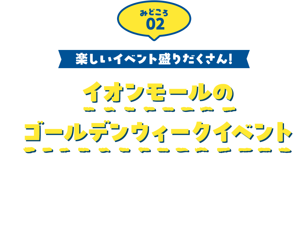 みどころ02 楽しいイベント盛りだくさん！ イオンモールのゴールデンウィークイベント 全国のイオンモールで、ゴールデンウィークを全力で楽しめる企画が盛りだくさん！