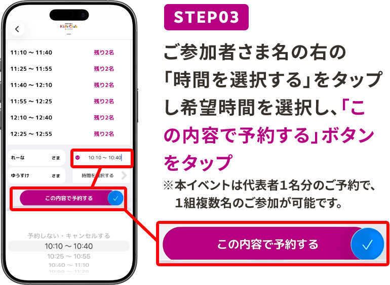 STEP03 ご参加者さま名の右の「時間を選択する」をタップし希望時間を選択し、「この内容で予約する」ボタンをタップ ※本イベントは代表者1名分のご予約で、1組複数名のご参加が可能です。